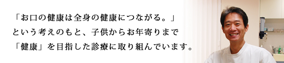 「お口の健康は全身の健康につながる。」という考えのもと、子供からお年寄りまで「健康」を目指した診療に取り組んでいます。